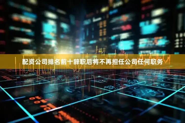 配资公司排名前十辞职后将不再担任公司任何职务