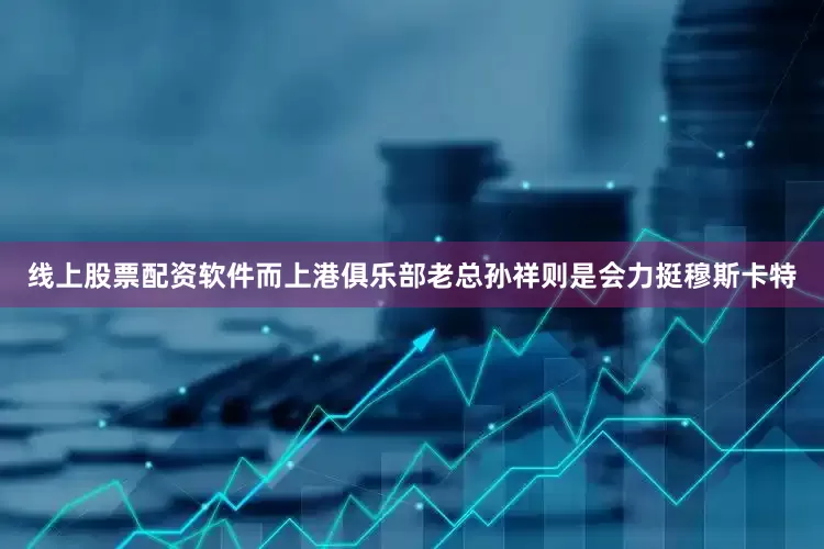 线上股票配资软件而上港俱乐部老总孙祥则是会力挺穆斯卡特