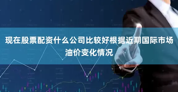 现在股票配资什么公司比较好根据近期国际市场油价变化情况