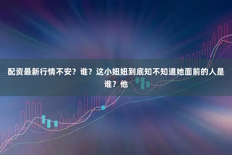 配资最新行情不安？谁？这小妞妞到底知不知道她面前的人是谁？他
