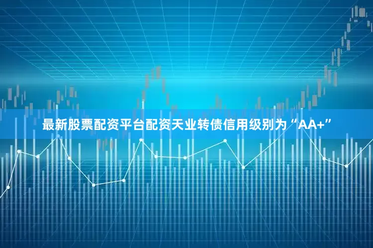最新股票配资平台配资天业转债信用级别为“AA+”