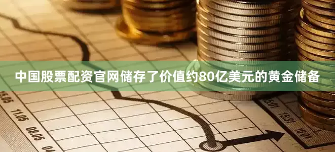中国股票配资官网储存了价值约80亿美元的黄金储备