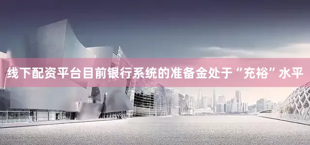 线下配资平台目前银行系统的准备金处于“充裕”水平