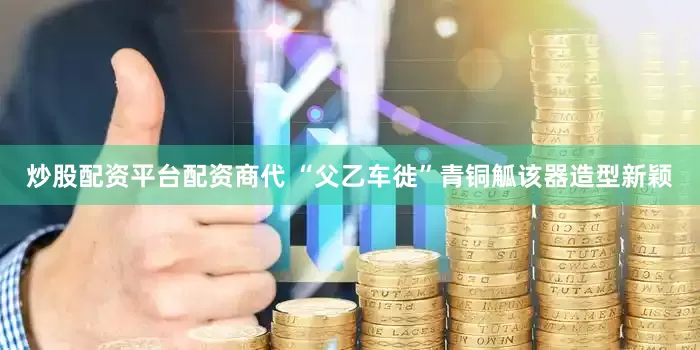 炒股配资平台配资商代 “父乙车徙”青铜觚该器造型新颖