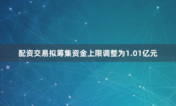 配资交易拟筹集资金上限调整为1.01亿元