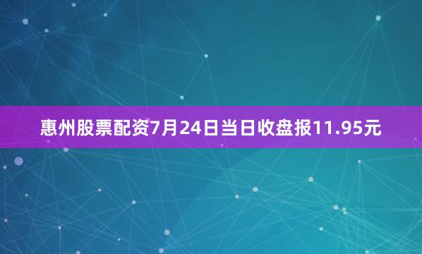 惠州股票配资7月24日当日收盘报11.95元