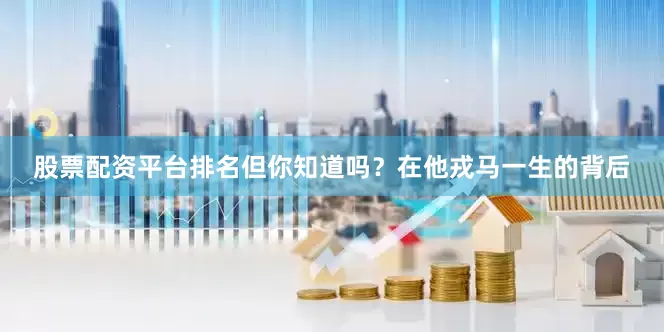 股票配资平台排名但你知道吗？在他戎马一生的背后