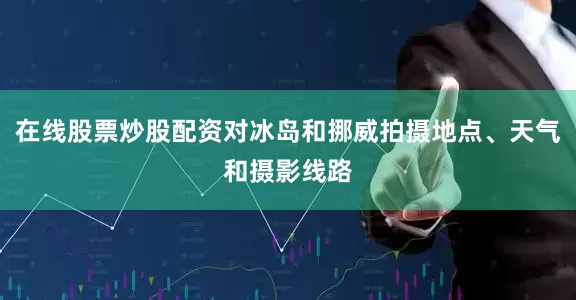 在线股票炒股配资对冰岛和挪威拍摄地点、天气和摄影线路