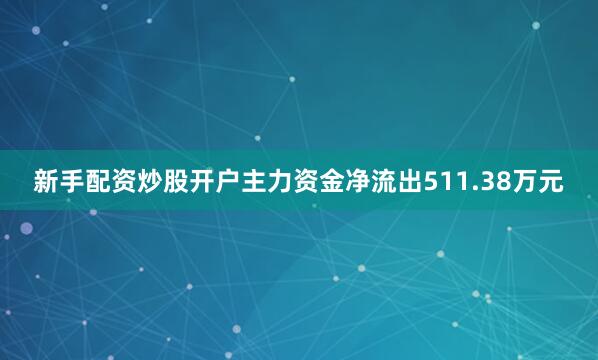 新手配资炒股开户主力资金净流出511.38万元