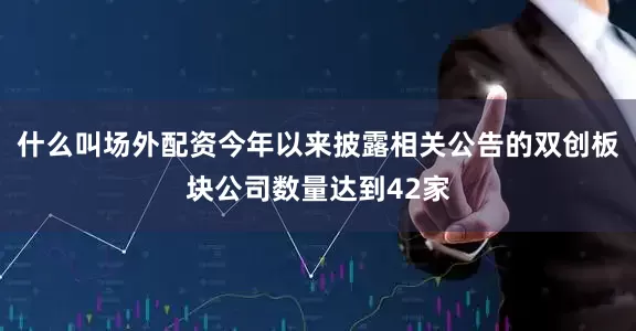 什么叫场外配资今年以来披露相关公告的双创板块公司数量达到42家