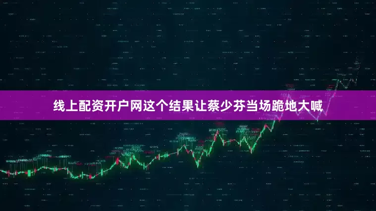 线上配资开户网这个结果让蔡少芬当场跪地大喊