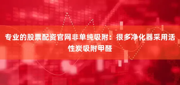 专业的股票配资官网非单纯吸附：很多净化器采用活性炭吸附甲醛