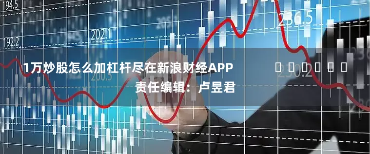 1万炒股怎么加杠杆尽在新浪财经APP            						责任编辑：卢昱君